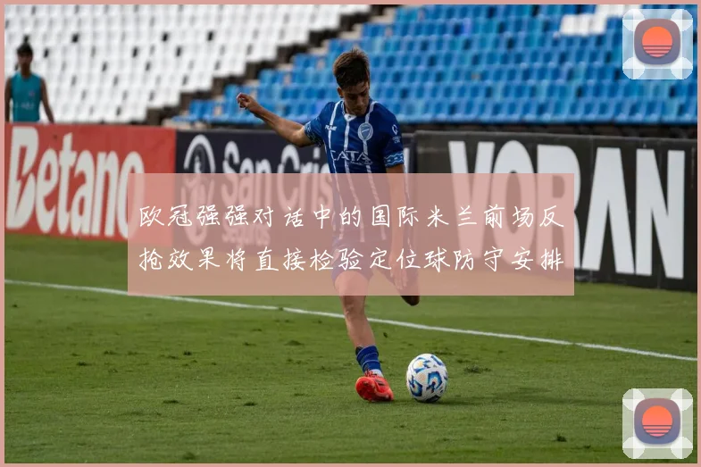 欧冠强强对话中的国际米兰前场反抢效果将直接检验定位球防守安排