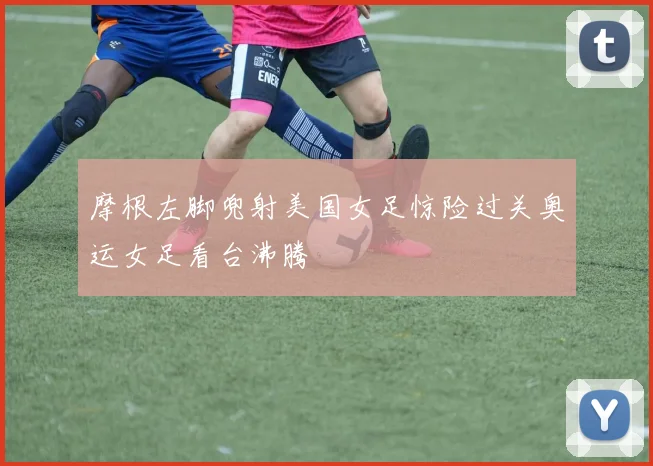 摩根左脚兜射美国女足惊险过关奥运女足看台沸腾