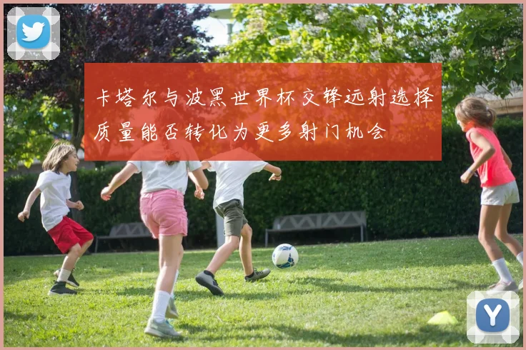 卡塔尔与波黑世界杯交锋远射选择质量能否转化为更多射门机会